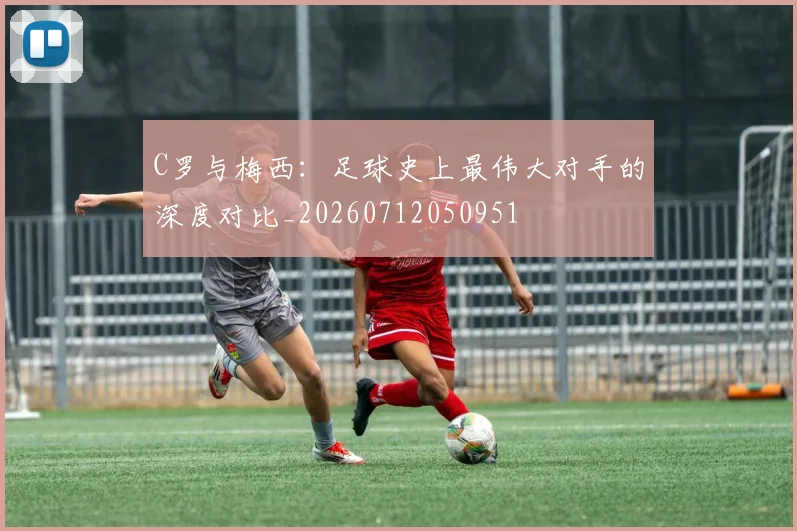 C罗与梅西：足球史上最伟大对手的深度对比_20260712050951