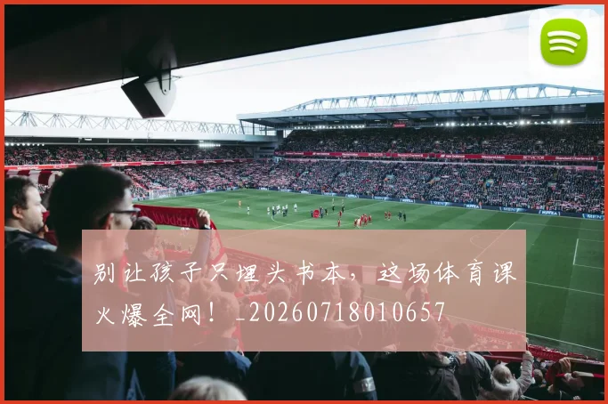 别让孩子只埋头书本，这场体育课火爆全网！_20260718010657