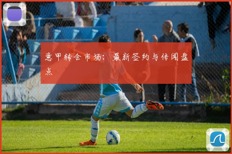 意甲转会市场：最新签约与传闻盘点