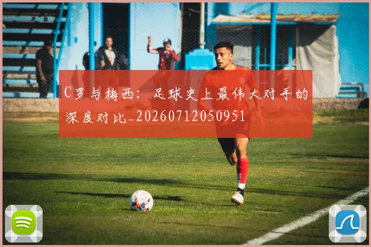 C罗与梅西：足球史上最伟大对手的深度对比_20260712050951