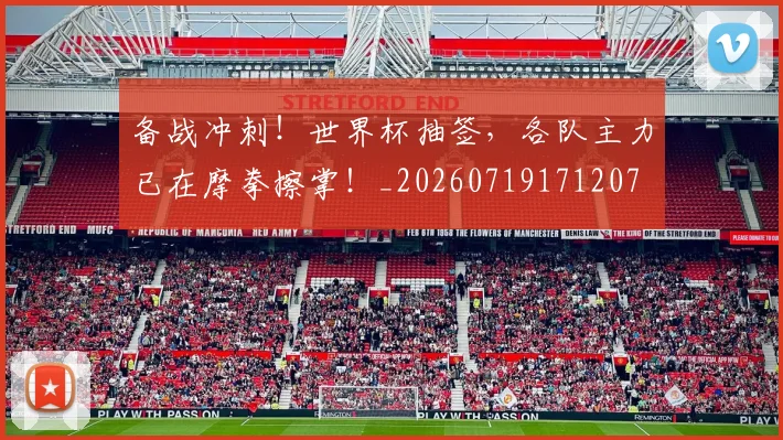 备战冲刺！世界杯抽签，各队主力已在摩拳擦掌！_20260719171207