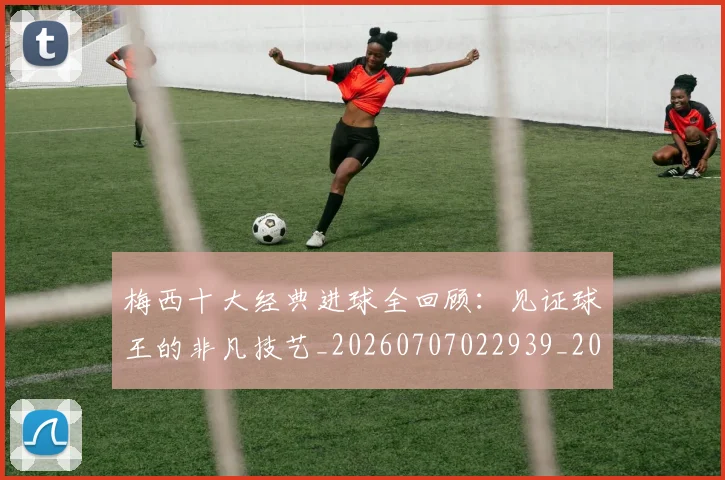 梅西十大经典进球全回顾:见证球王的非凡技艺_20260707022939_20260731180604