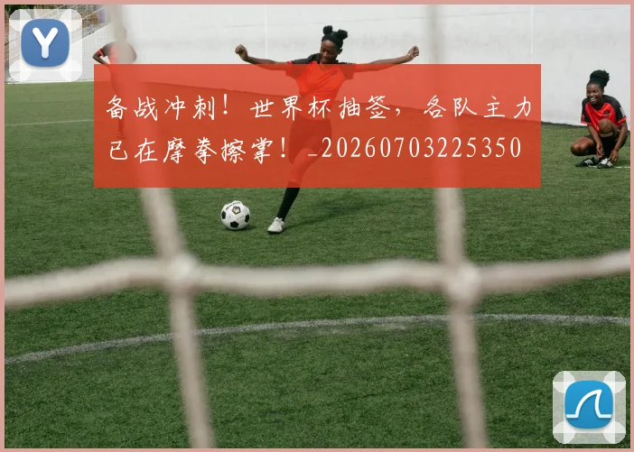 备战冲刺!世界杯抽签,各队主力已在摩拳擦掌!_20260703225350