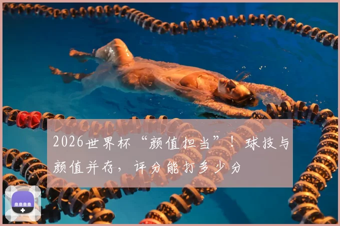 2026世界杯“颜值担当”!球技与颜值并存,评分能打多少分