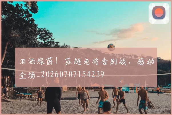 泪洒绿茵！苏超老将告别战，感动全场_20260707154239