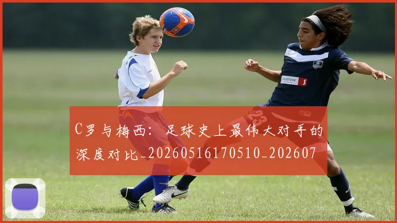 C罗与梅西：足球史上最伟大对手的深度对比_20260516170510_20260712050952