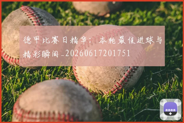 德甲比赛日精华：本轮最佳进球与精彩瞬间_20260617201751