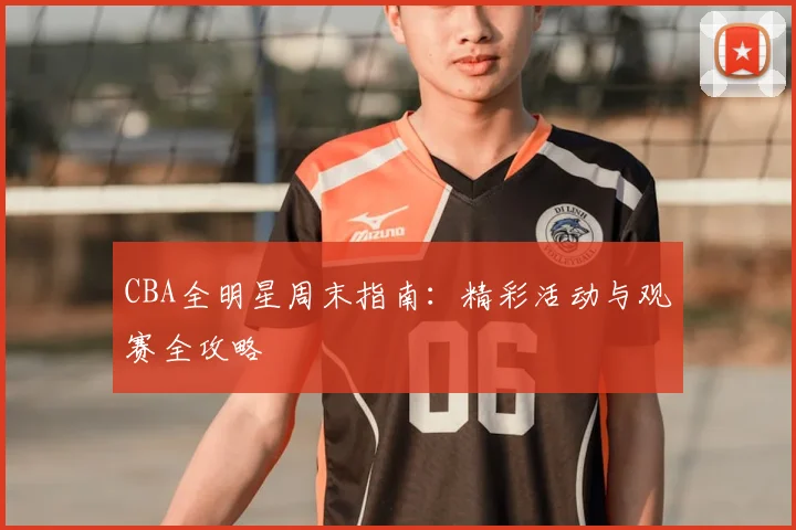 CBA全明星周末指南：精彩活动与观赛全攻略