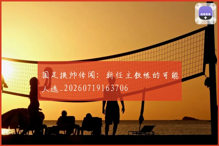 国足换帅传闻:新任主教练的可能人选_20260719163706