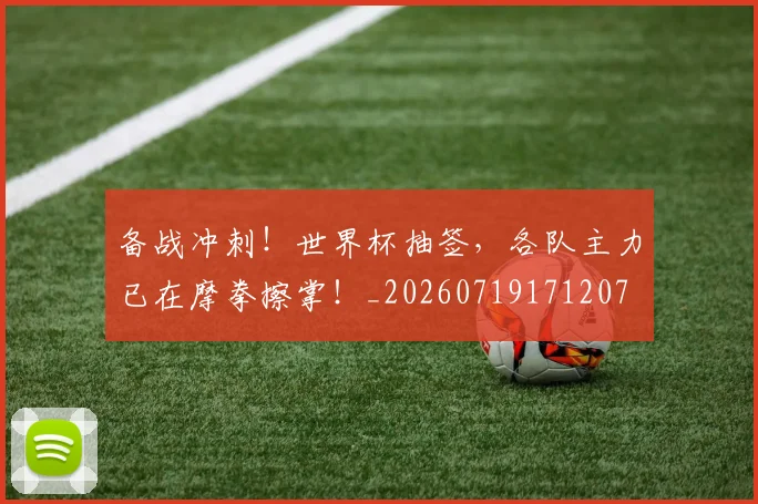 备战冲刺！世界杯抽签，各队主力已在摩拳擦掌！_20260719171207