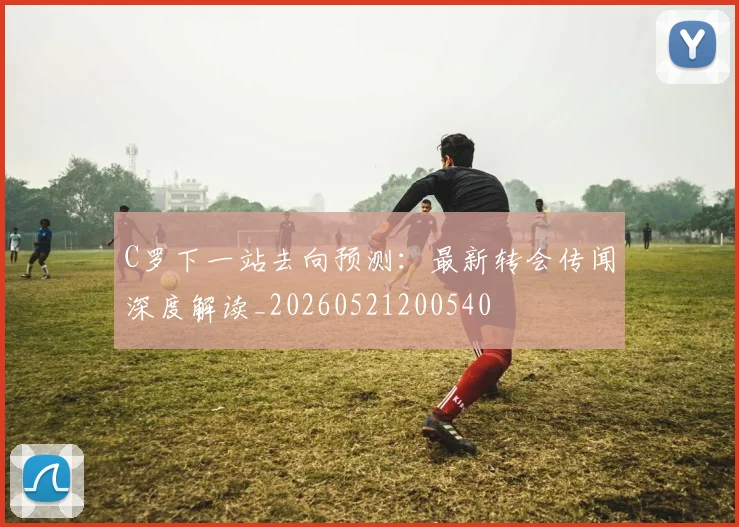 C罗下一站去向预测:最新转会传闻深度解读_20260521200540