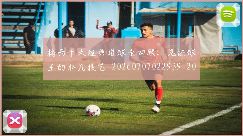梅西十大经典进球全回顾：见证球王的非凡技艺_20260707022939_20260731180604
