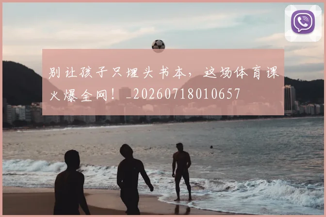 别让孩子只埋头书本,这场体育课火爆全网!_20260718010657