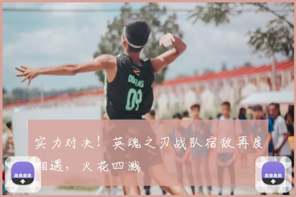 实力对决！英魂之刃战队宿敌再度相遇，火花四溅