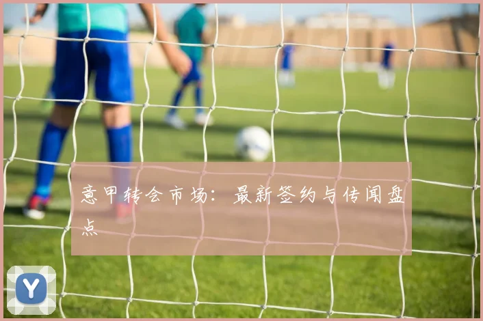 意甲转会市场：最新签约与传闻盘点