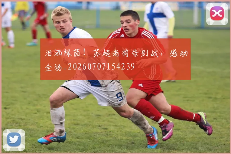 泪洒绿茵!苏超老将告别战,感动全场_20260707154239