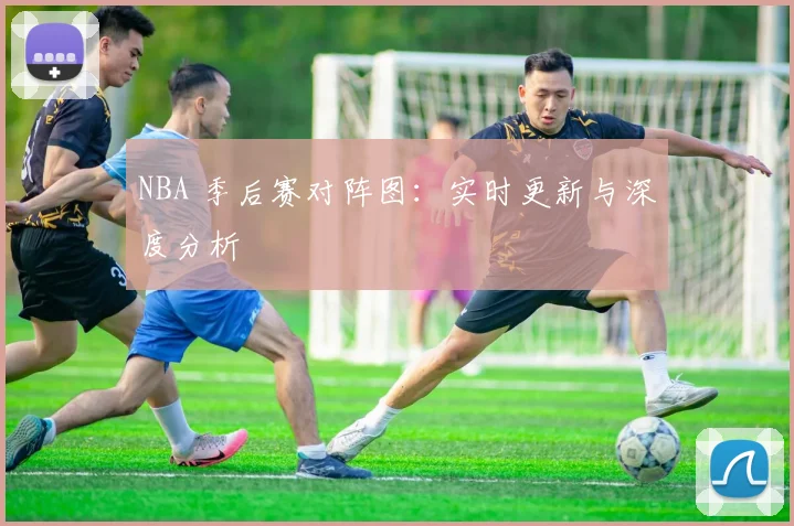 NBA 季后赛对阵图：实时更新与深度分析