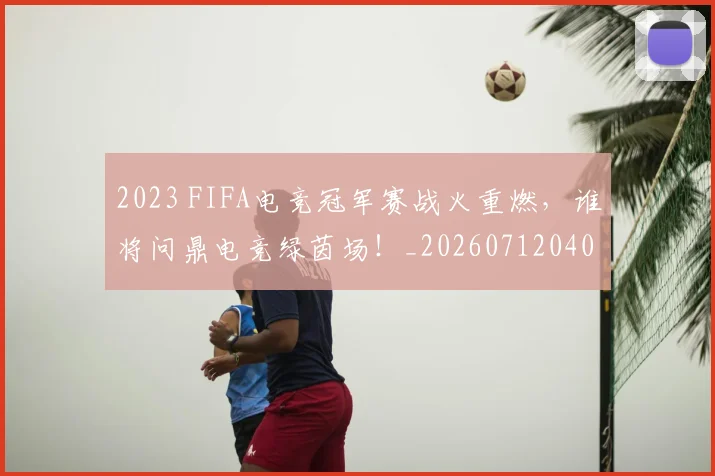 2023 FIFA电竞冠军赛战火重燃,谁将问鼎电竞绿茵场!_20260712040447