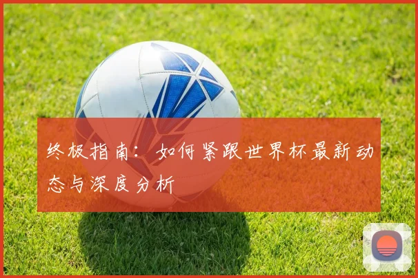 终极指南:如何紧跟世界杯最新动态与深度分析