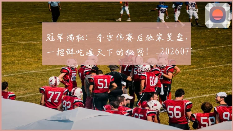 冠军揭秘:李宗伟赛后独家复盘,一招鲜吃遍天下的秘密!_20260718005532