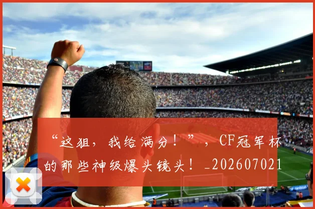 “这狙，我给满分！”，CF冠军杯的那些神级爆头镜头！_20260702172817_20260717234135