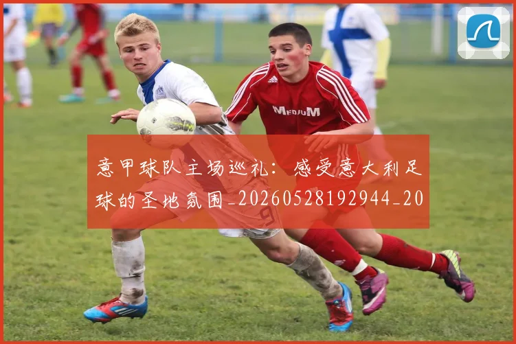 意甲球队主场巡礼：感受意大利足球的圣地氛围_20260528192944_20260704175329