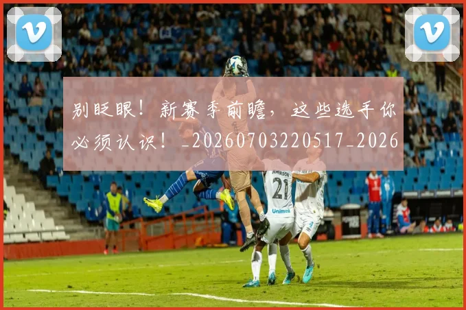别眨眼!新赛季前瞻,这些选手你必须认识!_20260703220517_20260718010652